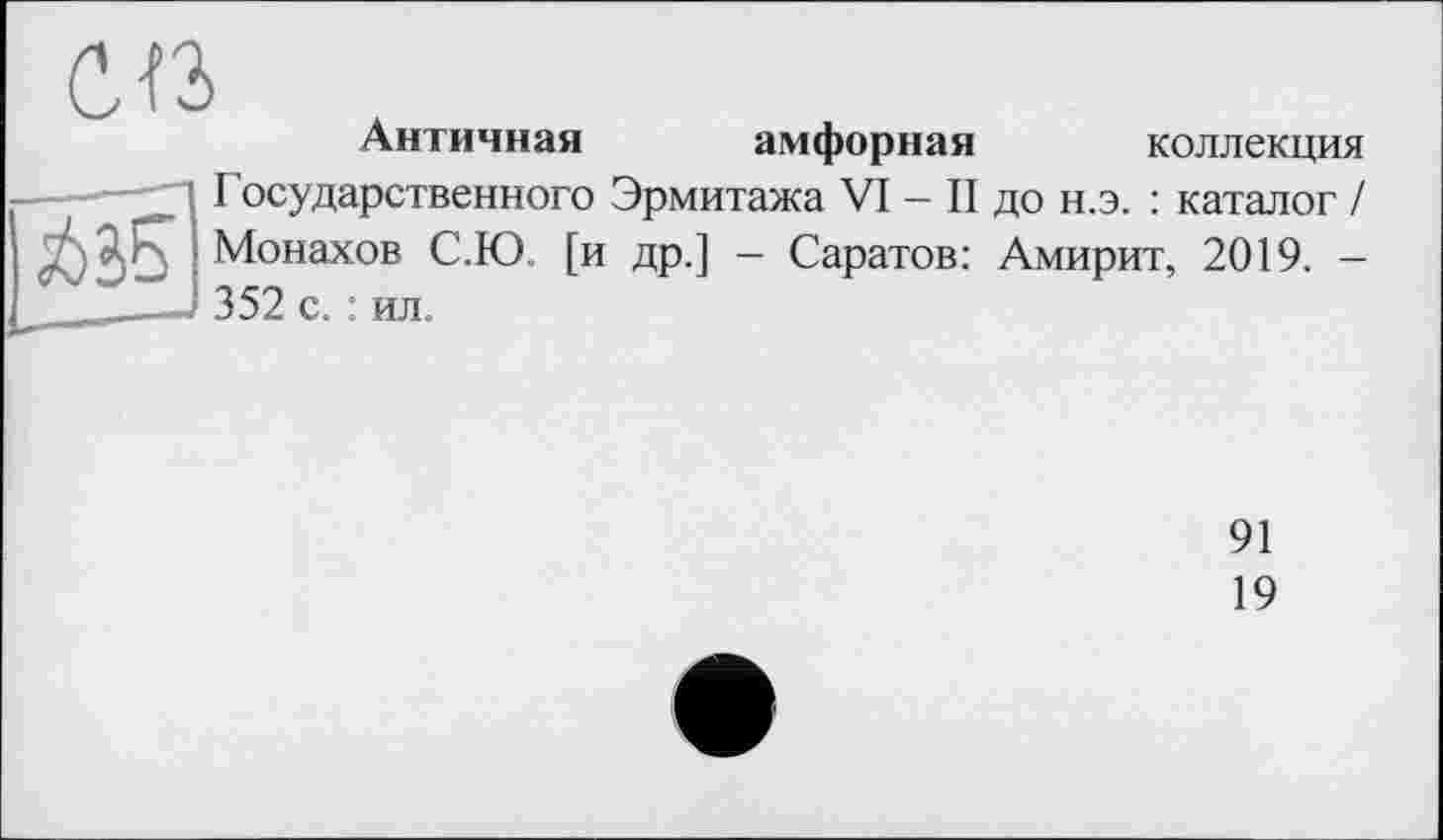 ﻿СП л
Античная амфорная коллекция
|j63S_
I осударственного Эрмитажа VI — II до н.э. : каталог / Монахов С.Ю [и др.] — Саратов: Амирит, 2019. -352 с. : ил.
91
19